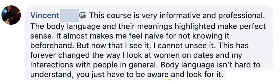 Facebook comment from Vincent V.: the course is informative and professional; now that he sees body language he can't unsee it, and it changed how he looks at women on dates.