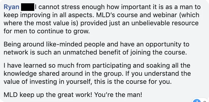 Facebook comment from Ryan: MLD's course and webinars are an unbelievable resource for men to keep growing, and being around like-minded men is an unmatched benefit.