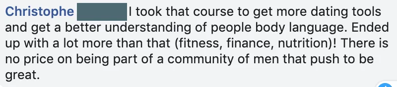 Facebook comment from Christophe: he took the course for dating tools and body language, and ended up with fitness, finance and nutrition help from a community of men who push to be great.