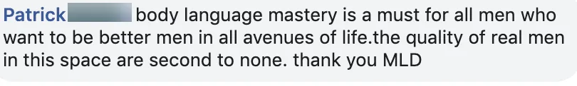 Facebook comment from Patrick: Body Language Mastery is a must for men who want to be better in all areas of life; the quality of men in the group is second to none.